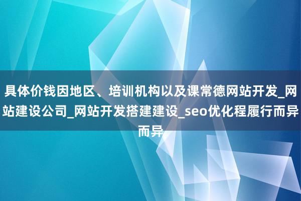 具体价钱因地区、培训机构以及课常德网站开发_网站建设公司_网站开发搭建建设_seo优化程履行而异